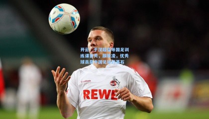 开云：于汉超指导国足训练课首秀，颜骏凌，优秀球员是中国足球的基石