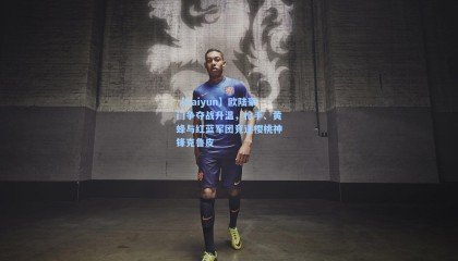 【kaiyun】欧陆豪门争夺战升温，枪手、黄蜂与红蓝军团竞逐樱桃神锋克鲁皮