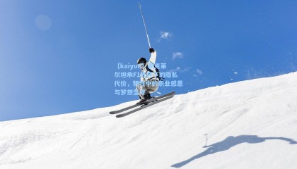 【kaiyun】勒克莱尔坦承F1光环下的隐私代价，牺牲中的职业感恩与梦想坚守