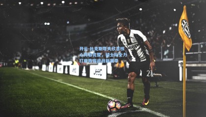 开云-比克斯塔夫欣喜核心阵容完整，骑士队全力打磨阵容迎战新赛季