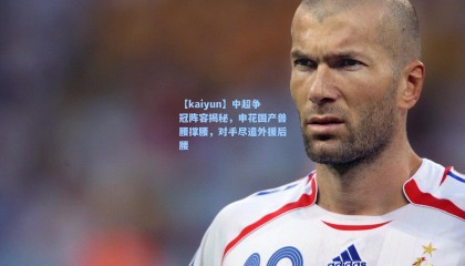 【kaiyun】中超争冠阵容揭秘，申花国产兽腰撑腰，对手尽遣外援后腰